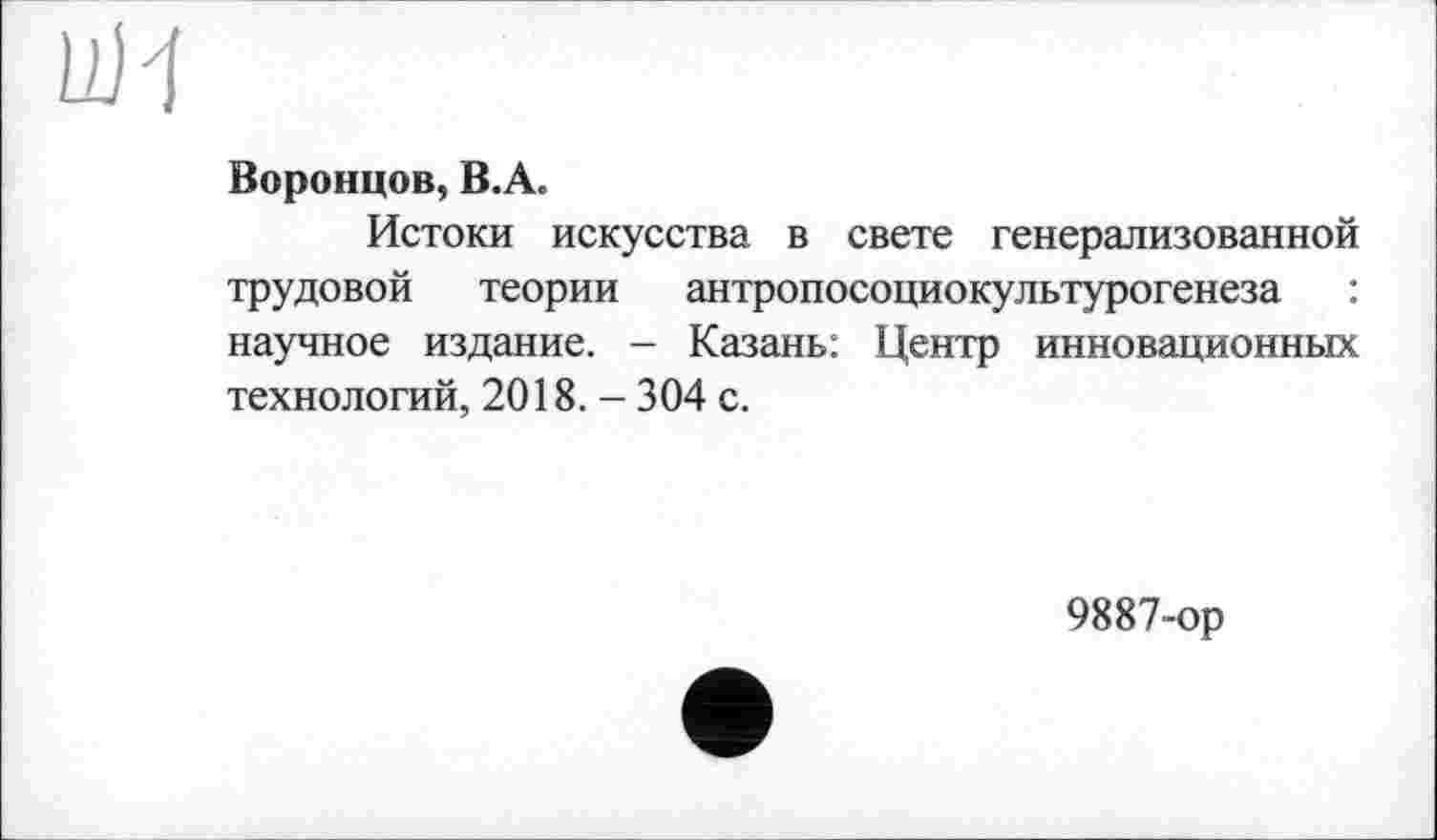 ﻿UJ1
Воронцов, В.А.
Истоки искусства в свете генерализованной трудовой теории антропосоциокультурогенеза : научное издание. - Казань: Центр инновационных технологий, 2018. - 304 с.
9887-ор